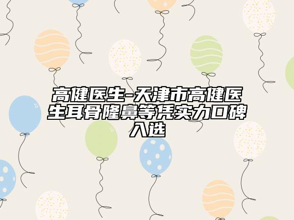 高健医生-天津市高健医生耳骨隆鼻等凭实力口碑入选