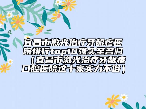 宜昌市激光治疗牙龈疼医院排行top10强实至名归（宜昌市激光治疗牙龈疼口腔医院这十家实力不俗）