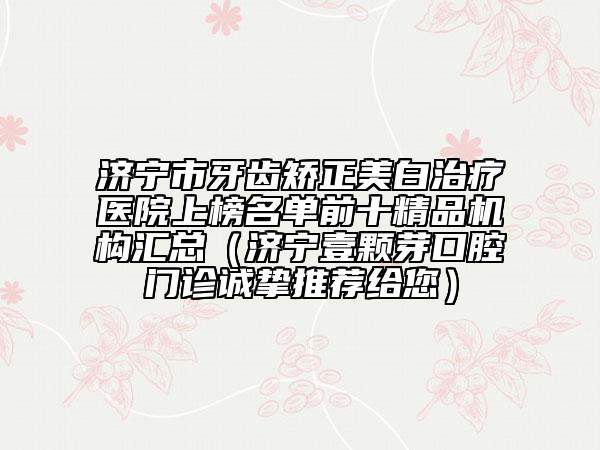 济宁市牙齿矫正美白治疗医院上榜名单前十精品机构汇总（济宁壹颗芽口腔门诊诚挚推荐给您）