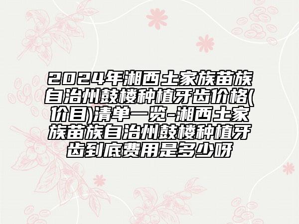 2024年湘西土家族苗族自治州鼓楼种植牙齿价格(价目)清单一览-湘西土家族苗族自治州鼓楼种植牙齿到底费用是多少呀