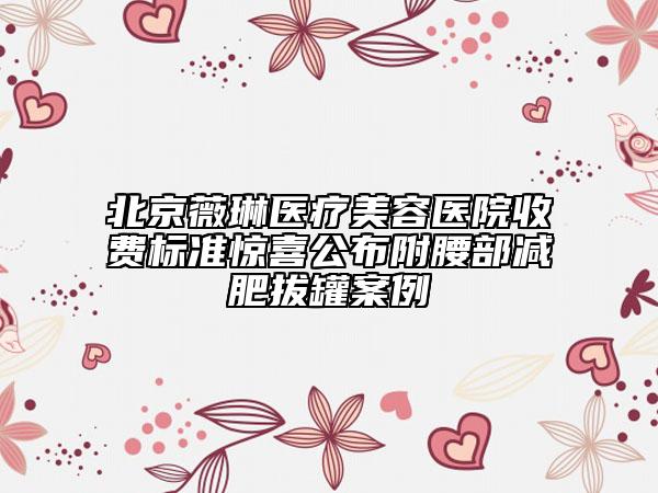 北京薇琳医疗美容医院收费标准惊喜公布附腰部减肥拔罐案例