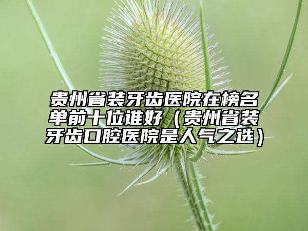 贵州省装牙齿医院在榜名单前十位谁好（贵州省装牙齿口腔医院是人气之选）