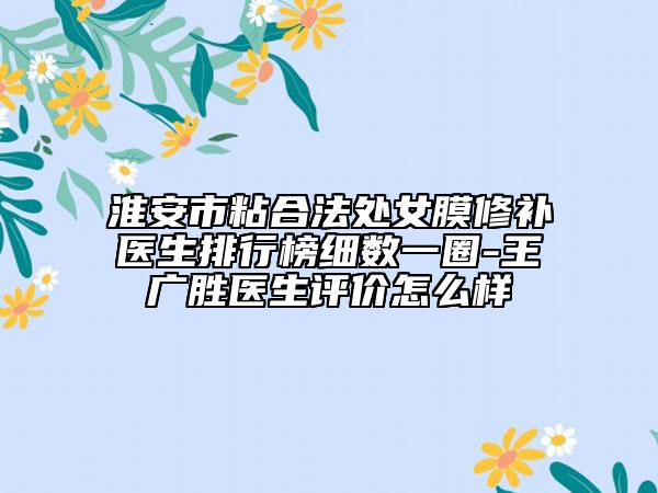 淮安市粘合法处女膜修补医生排行榜细数一圈-王广胜医生评价怎么样