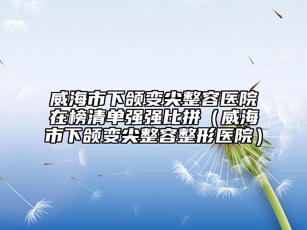 威海市下颌变尖整容医院在榜清单强强比拼（威海市下颌变尖整容整形医院）