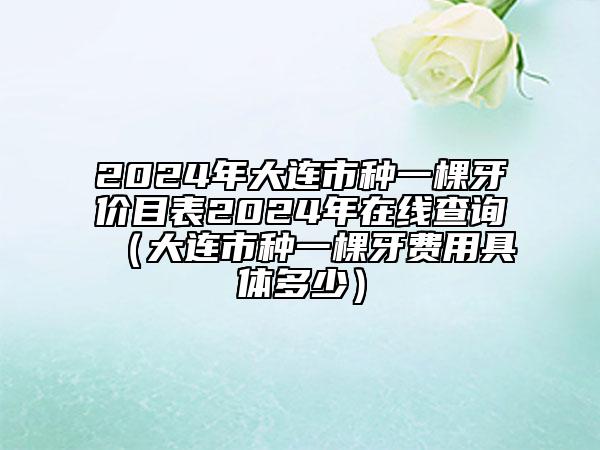 2024年大连市种一棵牙价目表2024年在线查询（大连市种一棵牙费用具体多少）