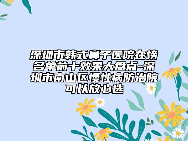 深圳市韩式鼻子医院在榜名单前十效果大盘点-深圳市南山区慢性病防治院可以放心选