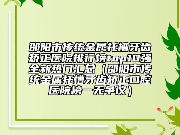 邵阳市传统金属托槽牙齿矫正医院排行榜top10强全新热门汇总（邵阳市传统金属托槽牙齿矫正口腔医院榜一无争议）