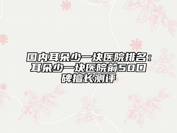 国内耳朵少一块医院排名：耳朵少一块医院前50口碑擅长测评