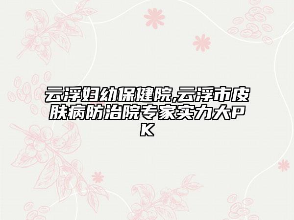 云浮妇幼保健院,云浮市皮肤病防治院专家实力大PK