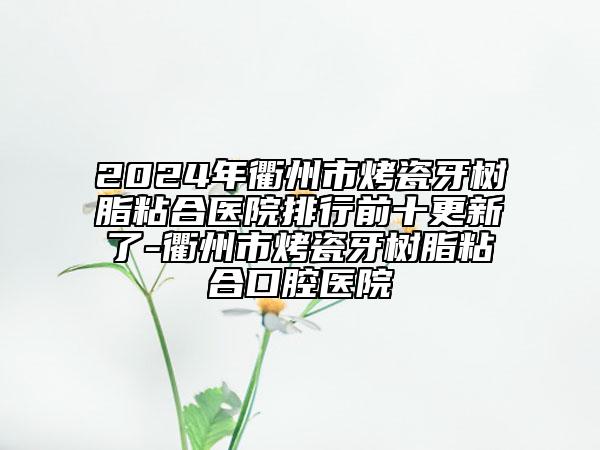 2024年衢州市烤瓷牙树脂粘合医院排行前十更新了-衢州市烤瓷牙树脂粘合口腔医院