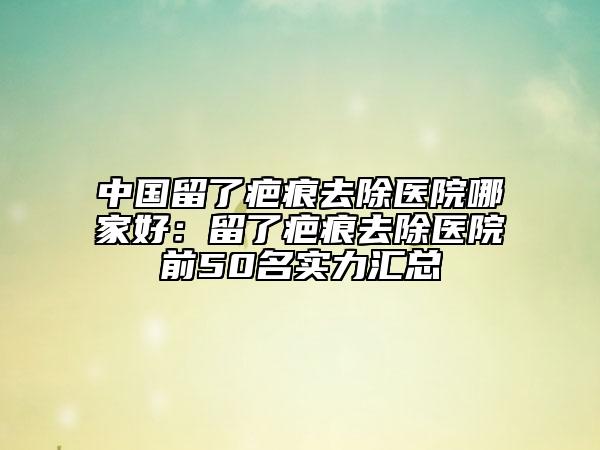 中国留了疤痕去除医院哪家好：留了疤痕去除医院前50名实力汇总