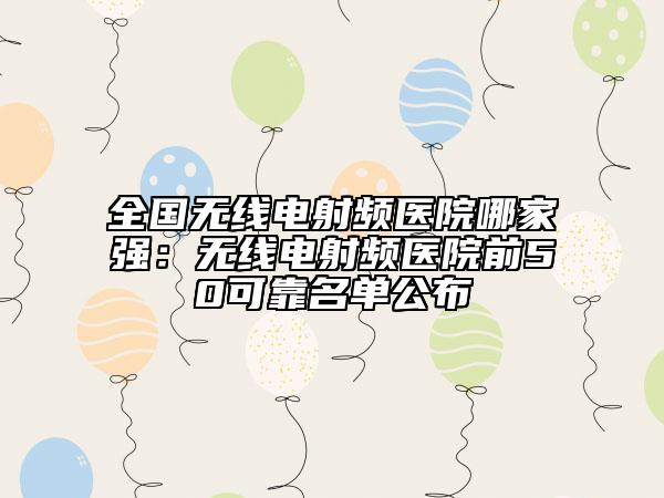 全国无线电射频医院哪家强：无线电射频医院前50可靠名单公布