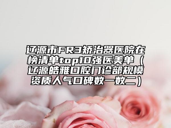 辽源市FR3矫治器医院在榜清单top10强医美单（辽源皓雅口腔门诊部规模资质人气口碑数一数二）