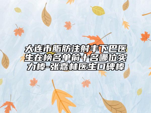 大连市脂肪注射丰下巴医生在榜名单前十名哪位实力棒-张嘉林医生口碑棒