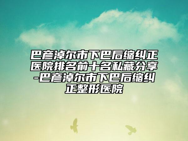 巴彦淖尔市下巴后缩纠正医院排名前十名私藏分享-巴彦淖尔市下巴后缩纠正整形医院