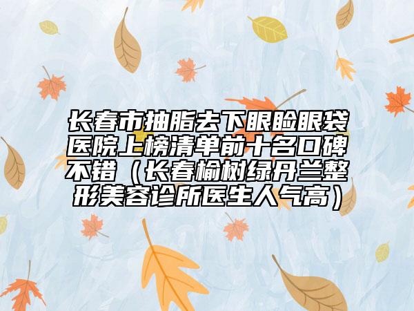 长春市抽脂去下眼睑眼袋医院上榜清单前十名口碑不错（长春榆树绿丹兰整形美容诊所医生人气高）