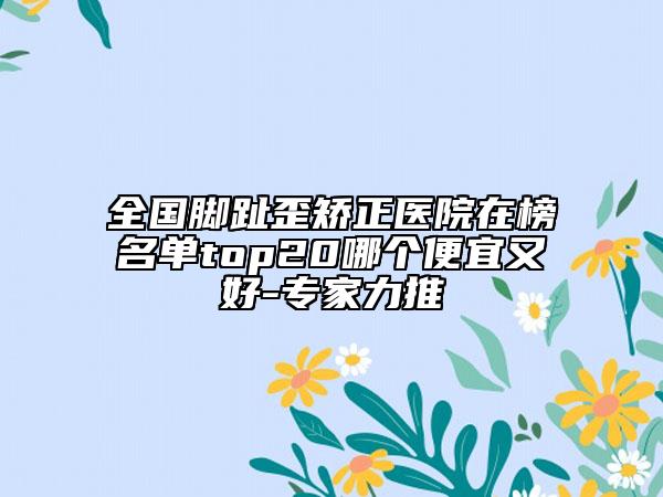 全国脚趾歪矫正医院在榜名单top20哪个便宜又好-专家力推