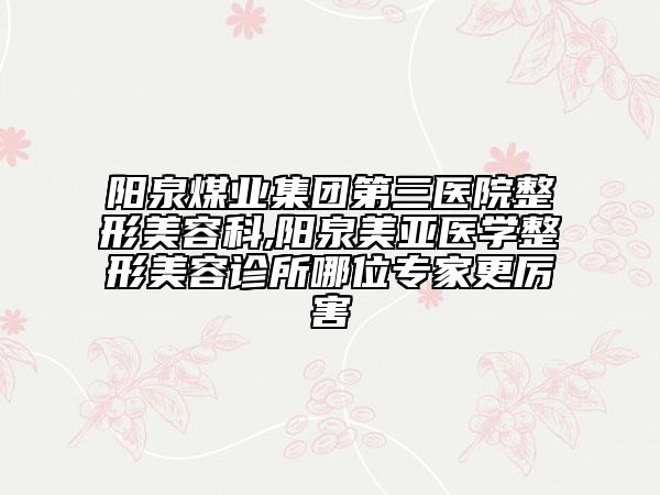 阳泉煤业集团第三医院整形美容科,阳泉美亚医学整形美容诊所哪位专家更厉害