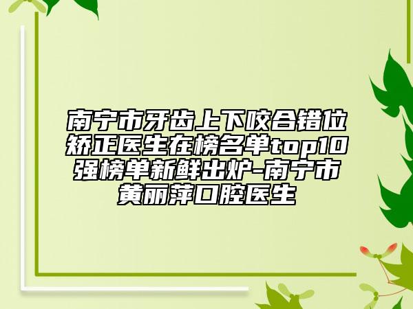 南宁市牙齿上下咬合错位矫正医生在榜名单top10强榜单新鲜出炉-南宁市黄丽萍口腔医生