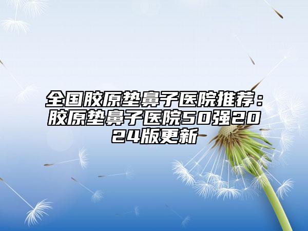 全国胶原垫鼻子医院推荐：胶原垫鼻子医院50强2024版更新