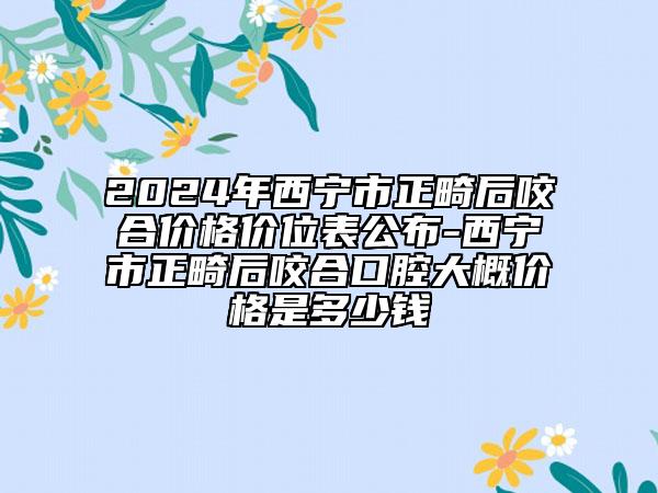 2024年西宁市正畸后咬合价格价位表公布-西宁市正畸后咬合口腔大概价格是多少钱