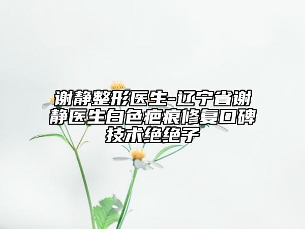 谢静整形医生-辽宁省谢静医生白色疤痕修复口碑技术绝绝子