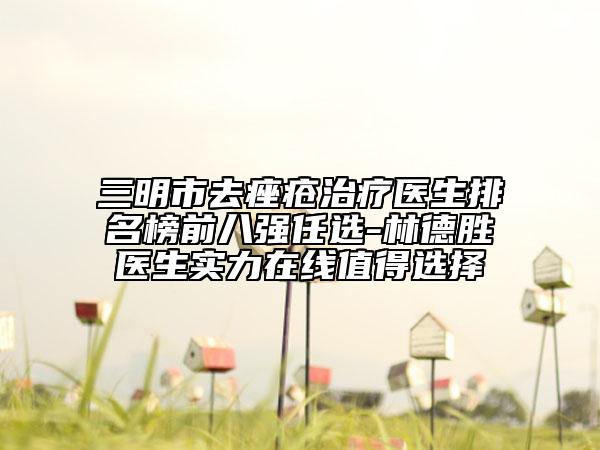 三明市去痤疮治疗医生排名榜前八强任选-林德胜医生实力在线值得选择