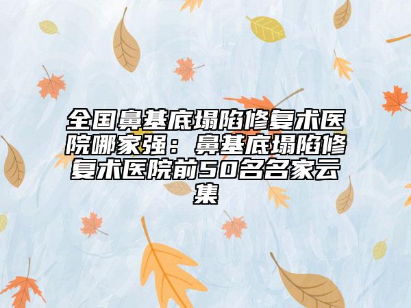 全国鼻基底塌陷修复术医院哪家强：鼻基底塌陷修复术医院前50名名家云集