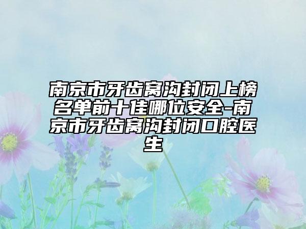 南京市牙齿窝沟封闭上榜名单前十佳哪位安全-南京市牙齿窝沟封闭口腔医生