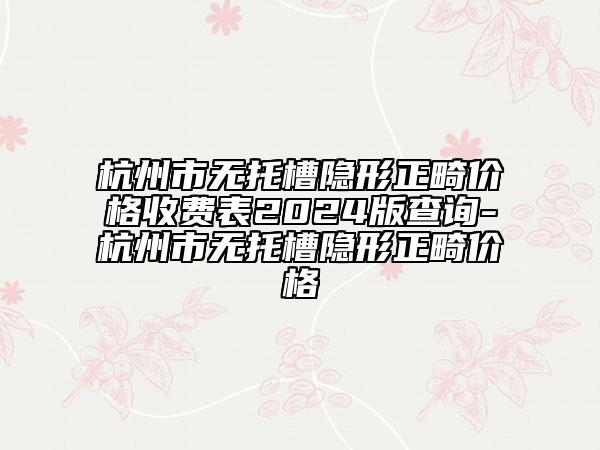 杭州市无托槽隐形正畸价格收费表2024版查询-杭州市无托槽隐形正畸价格