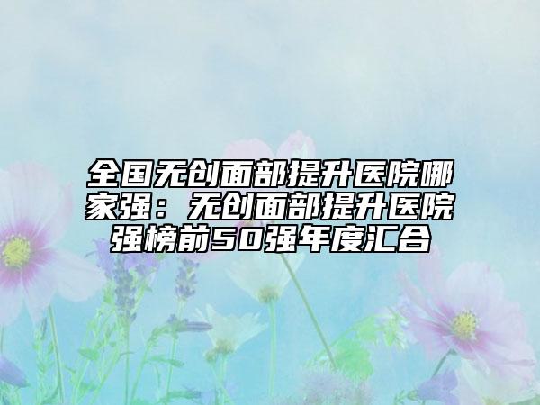 全国无创面部提升医院哪家强：无创面部提升医院强榜前50强年度汇合