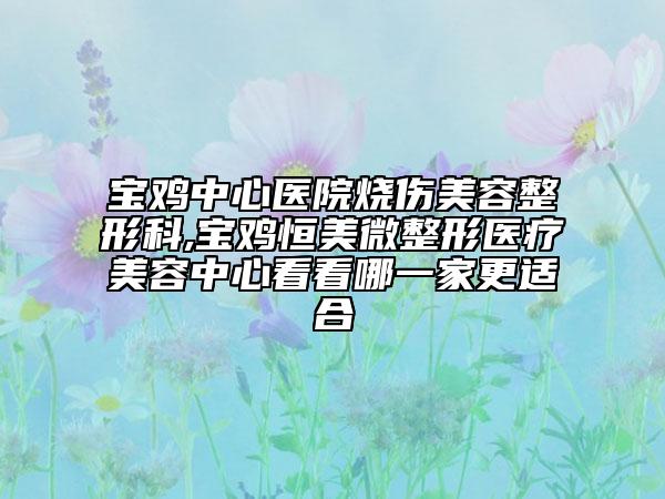 宝鸡中心医院烧伤美容整形科,宝鸡恒美微整形医疗美容中心看看哪一家更适合