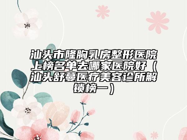 汕头市隆胸乳房整形医院上榜名单去哪家医院好（汕头舒蔓医疗美容诊所解锁榜一）