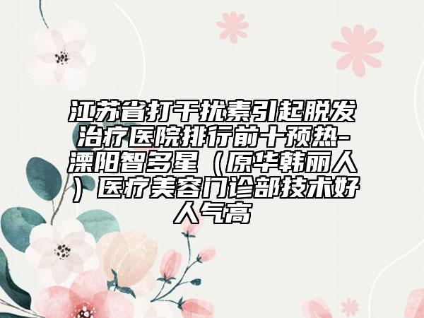 江苏省打干扰素引起脱发治疗医院排行前十预热-溧阳智多星（原华韩丽人）医疗美容门诊部技术好人气高