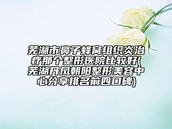 芜湖市鼻子蜂窝组织炎治疗那个整形医院比较好(芜湖丹凤朝阳整形美容中心分享排名前四口碑)