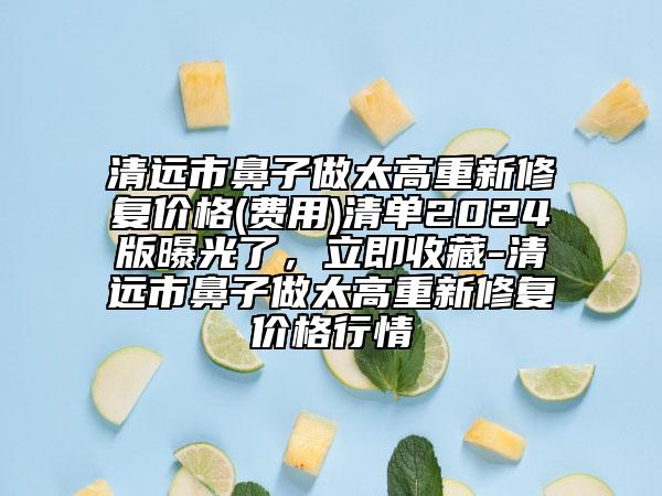 清远市鼻子做太高重新修复价格(费用)清单2024版曝光了，立即收藏-清远市鼻子做太高重新修复价格行情