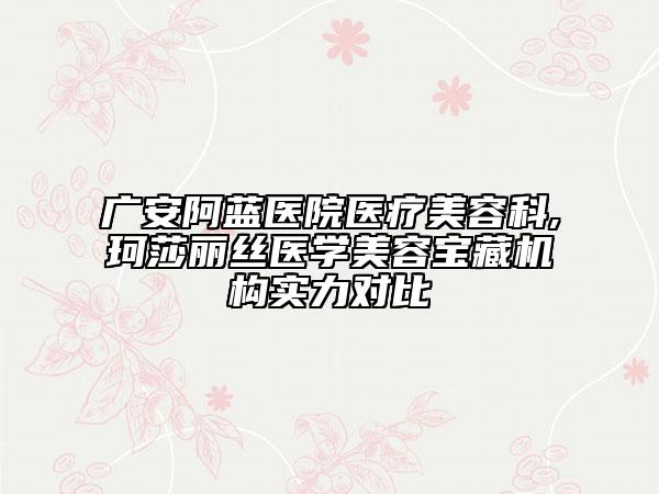 广安阿蓝医院医疗美容科,珂莎丽丝医学美容宝藏机构实力对比