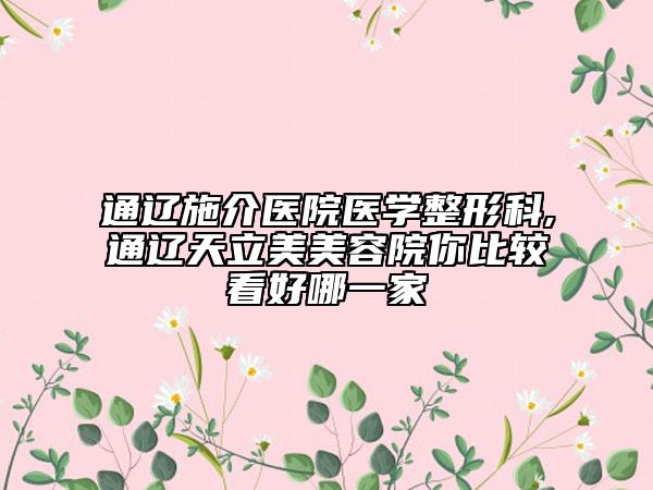 通辽施介医院医学整形科,通辽天立美美容院你比较看好哪一家