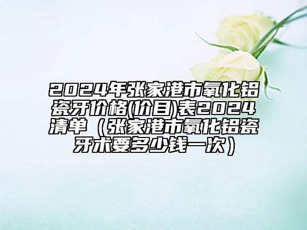 2024年张家港市氧化铝瓷牙价格(价目)表2024清单（张家港市氧化铝瓷牙术要多少钱一次）