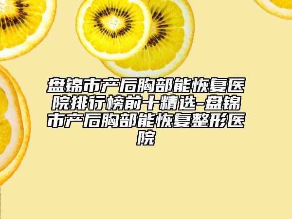 盘锦市产后胸部能恢复医院排行榜前十精选-盘锦市产后胸部能恢复整形医院