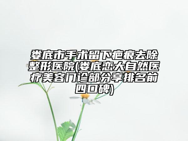 娄底市手术留下疤痕去除整形医院(娄底恋大自然医疗美容门诊部分享排名前四口碑)