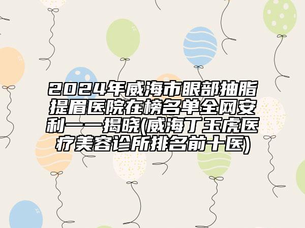 2024年威海市眼部抽脂提眉医院在榜名单全网安利一一揭晓(威海丁玉虎医疗美容诊所排名前十医)