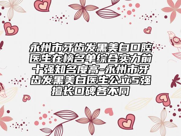 永州市牙齿发黑美白口腔医生在榜名单综合实力前十强知名度高-永州市牙齿发黑美白医生公立5强擅长口碑各不同