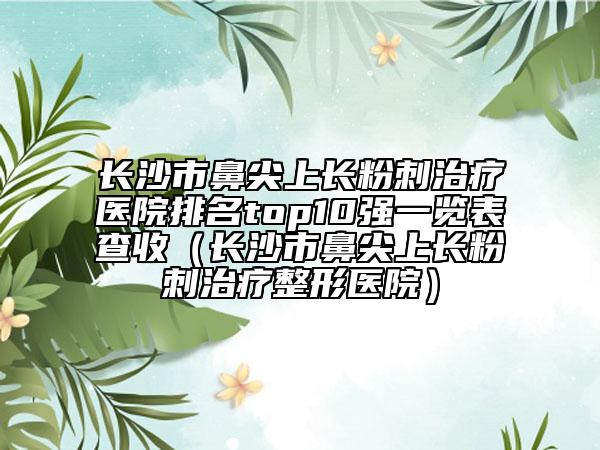 长沙市鼻尖上长粉刺治疗医院排名top10强一览表查收（长沙市鼻尖上长粉刺治疗整形医院）