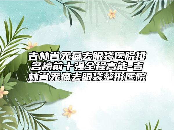 吉林省无痛去眼袋医院排名榜前十强全程高能-吉林省无痛去眼袋整形医院