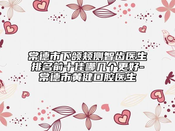 常德市下颌颊侧智齿医生排名前十佳哪几个更好-常德市黄健口腔医生