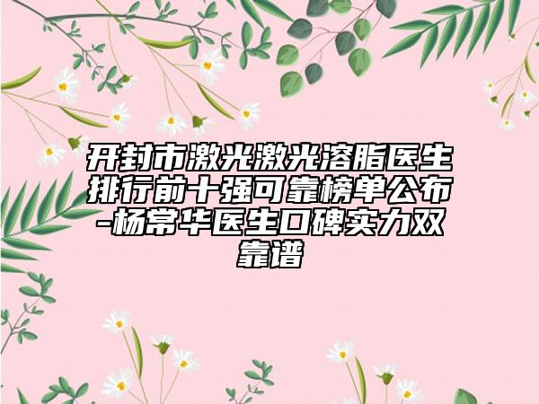 开封市激光激光溶脂医生排行前十强可靠榜单公布-杨常华医生口碑实力双靠谱