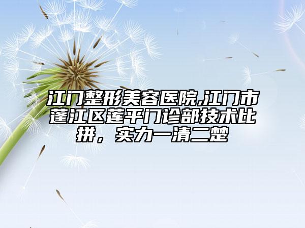 江门整形美容医院,江门市蓬江区莲平门诊部技术比拼，实力一清二楚