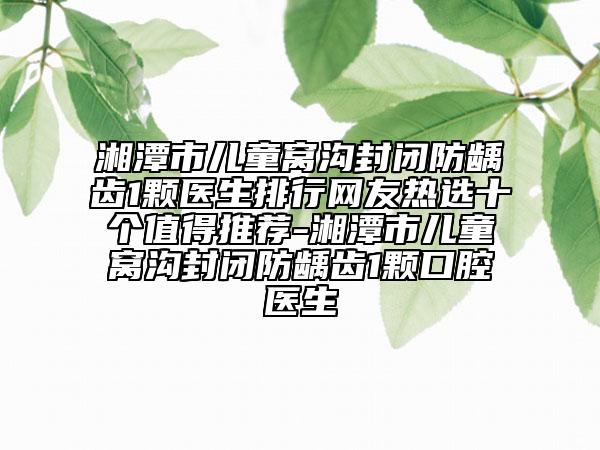 湘潭市儿童窝沟封闭防龋齿1颗医生排行网友热选十个值得推荐-湘潭市儿童窝沟封闭防龋齿1颗口腔医生