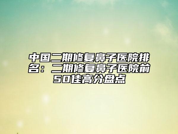 中国二期修复鼻子医院排名：二期修复鼻子医院前50佳高分盘点